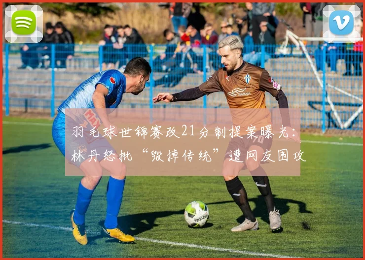 羽毛球世锦赛改21分制提案曝光：林丹怒批“毁掉传统”遭网友围攻