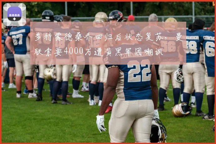 多特蒙德桑乔回归后状态复苏，曼联索要4000万遭黄黑军团嘲讽