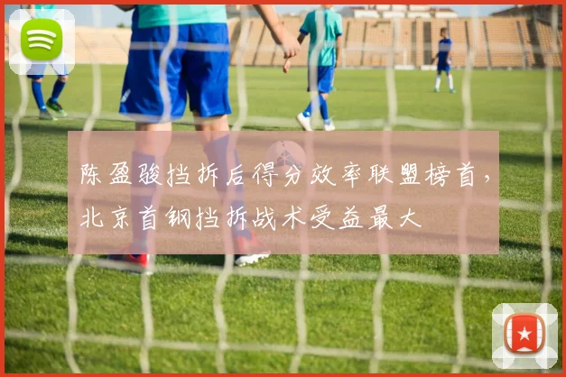 陈盈骏挡拆后得分效率联盟榜首，北京首钢挡拆战术受益最大