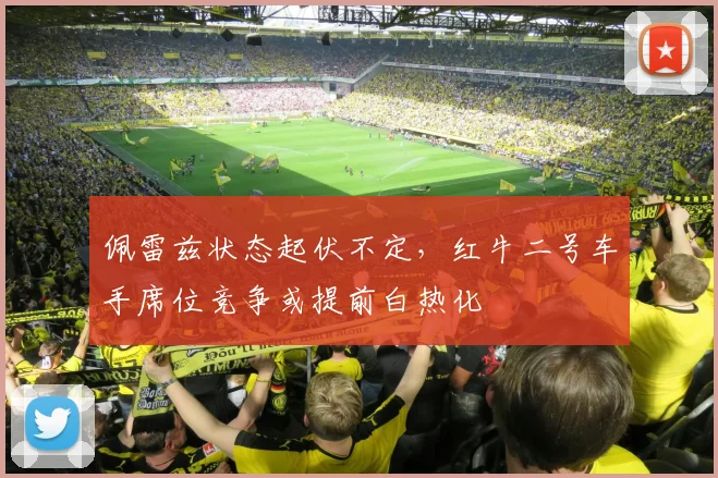 佩雷兹状态起伏不定，红牛二号车手席位竞争或提前白热化
