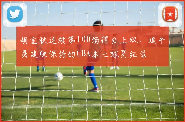 胡金秋连续第100场得分上双，追平易建联保持的CBA本土球员纪录