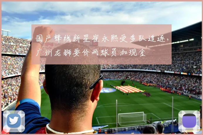 国产锋线新星崔永熙受多队追逐，广州龙狮要价两球员加现金