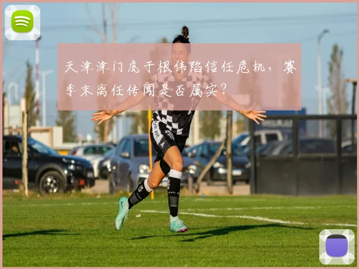 天津津门虎于根伟陷信任危机，赛季末离任传闻是否属实？